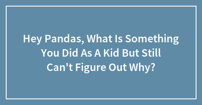 Hey Pandas, What Is Something You Did As A Kid But Still Can’t Figure Out Why? (Closed)