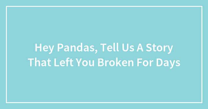 Hey Pandas, Tell Us A Story That Left You Broken For Days (Closed)