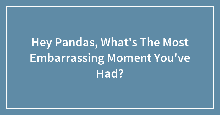 Hey Pandas, What’s The Most Embarrassing Moment You’ve Had? (Closed)