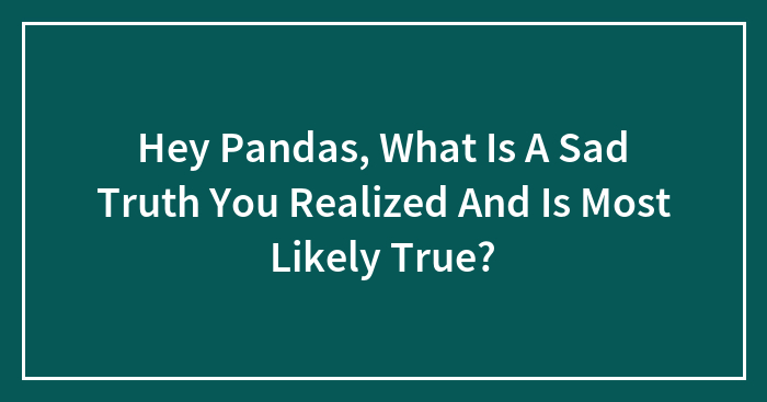 Hey Pandas, What Is A Sad Truth You Realized And Is Most Likely True?