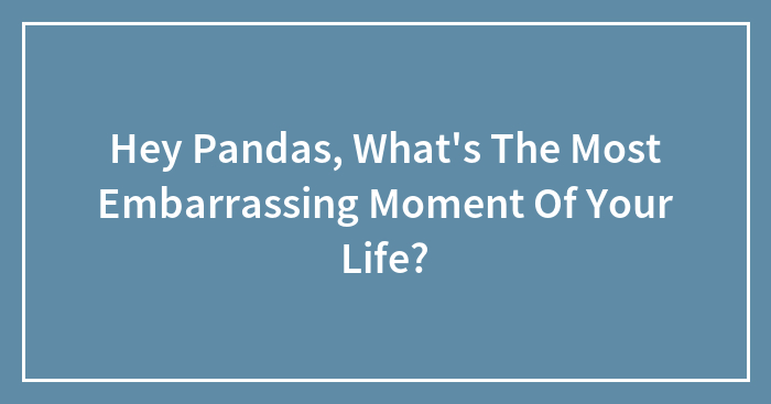 Hey Pandas, What’s The Most Embarrassing Moment Of Your Life? (Closed)