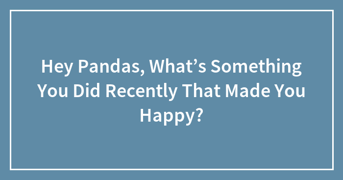 Hey Pandas, What’s Something You Did Recently That Made You Happy? (Closed)