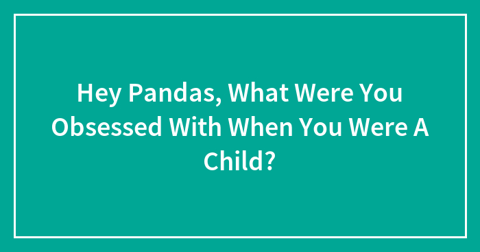 Hey Pandas, What Were You Obsessed With When You Were A Child? (Closed)