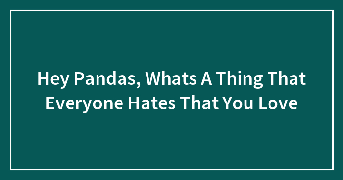 Hey Pandas, What’s A Thing That Everyone Hates That You Love?