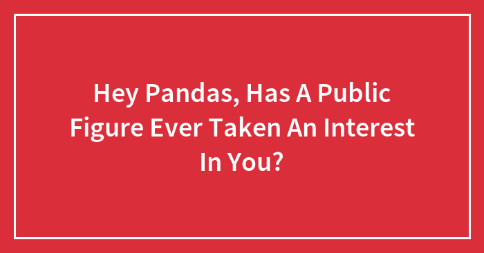 Hey Pandas, Has A Public Figure Ever Taken An Interest In You?