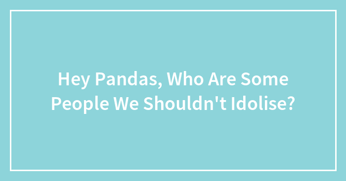 Hey Pandas, Who Are Some People We Shouldn’t Idolise?