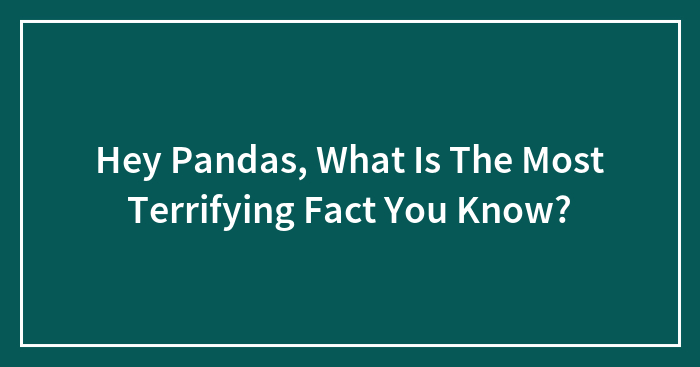 Hey Pandas, What Is The Most Terrifying Fact You Know? (Closed)