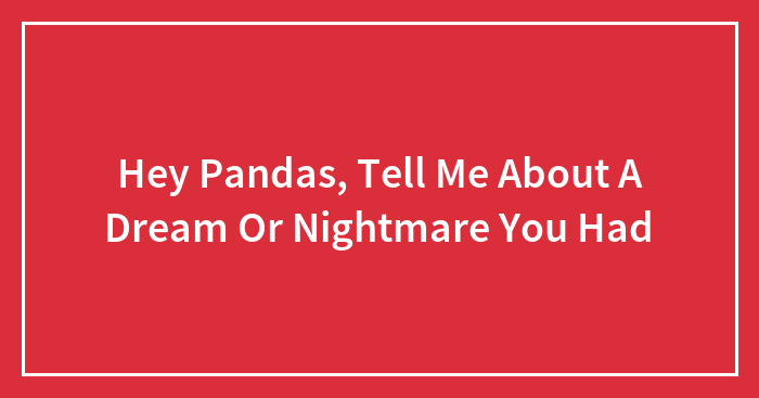 Hey Pandas, Tell Me About A Dream Or Nightmare You Had (Closed)