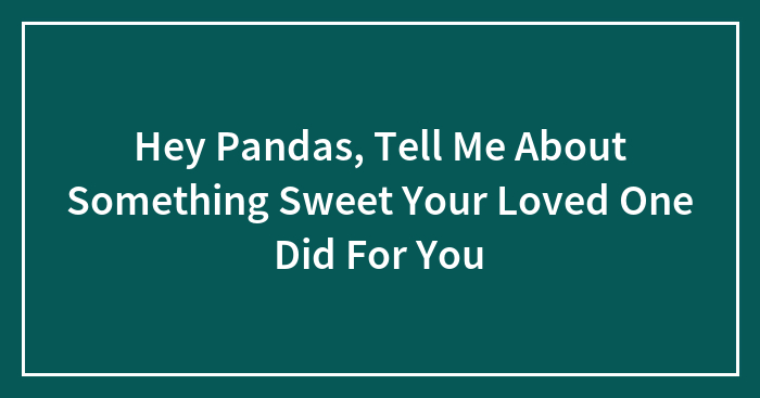 Hey Pandas, Tell Me About Something Sweet Your Loved One Did For You (Closed)