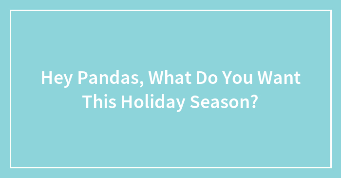 Hey Pandas, What Do You Want This Holiday Season? (Closed)