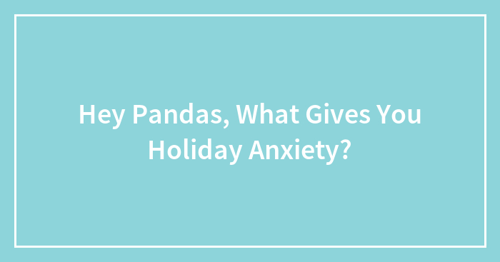 Hey Pandas, What Gives You Holiday Anxiety? (Closed)