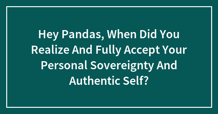 Hey Pandas, When Did You Realize And Fully Accept Your Personal Sovereignty And Authentic Self? (Closed)