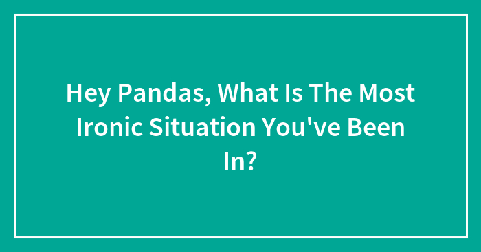 Hey Pandas, What Is The Most Ironic Situation You’ve Been In? (Closed)