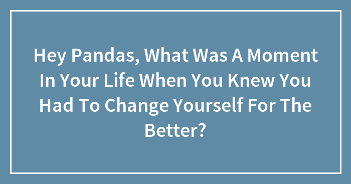 Hey Pandas, What Was A Moment In Your Life When You Knew You Had To Change Yourself For The Better? (Closed)