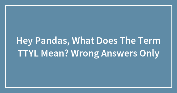 Hey Pandas, What Does The Term TTYL Mean? Wrong Answers Only (Closed)