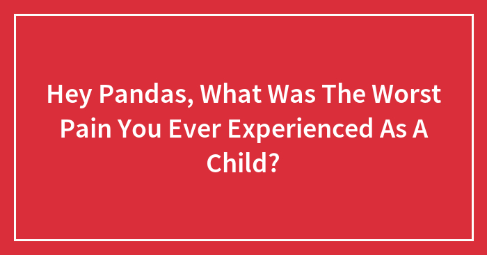 Hey Pandas, What Was The Worst Pain You Ever Experienced As A Child?