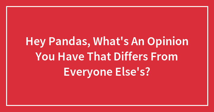 Hey Pandas, What’s An Opinion You Have That Differs From Everyone Else’s? (Closed)