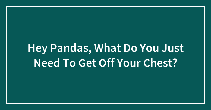 Hey Pandas, What Do You Just Need To Get Off Your Chest? (Closed)