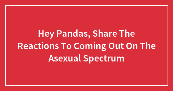 Hey Pandas, Share The Reactions To Coming Out On The Asexual Spectrum (Closed)