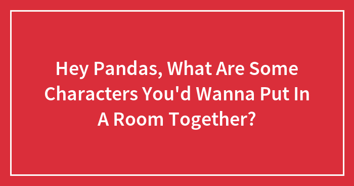 Hey Pandas, What Are Some Characters You’d Wanna Put In A Room Together?