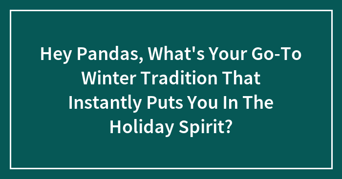 Hey Pandas, What’s Your Go-To Winter Tradition That Instantly Puts You In The Holiday Spirit?