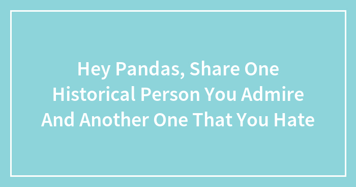 Hey Pandas, Share One Historical Person You Admire And Another One That You Hate (Closed)