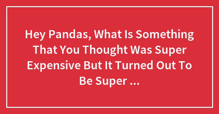 Hey Pandas, What Is Something That You Thought Was Super Expensive But It Turned Out To Be Super Cheap? (Closed)