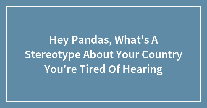 Hey Pandas, What’s A Stereotype About Your Country You’re Tired Of Hearing (Closed)