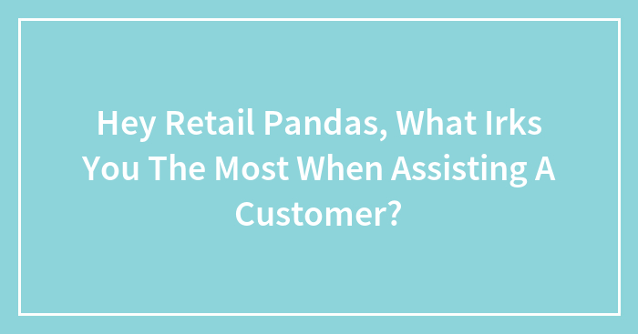 Hey Retail Pandas, What Irks You The Most When Assisting A Customer?