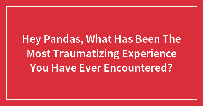 Hey Pandas, What Has Been The Most Traumatizing Experience You Have Ever Encountered?