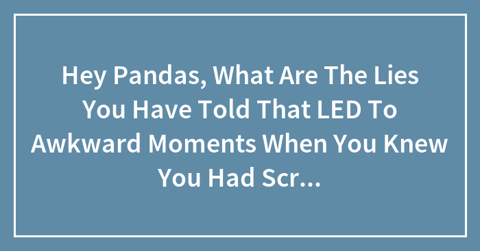 Hey Pandas, What Are The Lies You Have Told That LED To Awkward Moments When You Knew You Had Screwed Up?