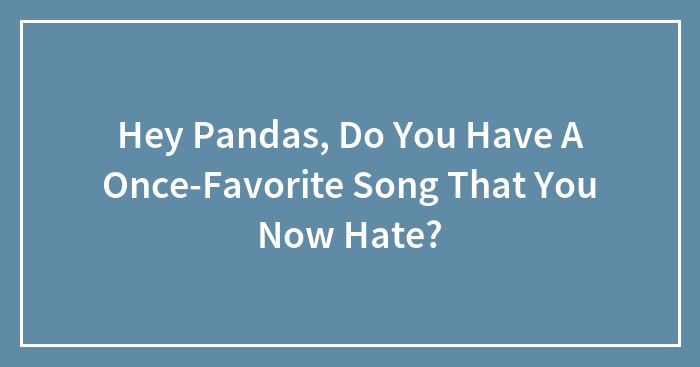 Hey Pandas, Do You Have A Once-Favorite Song That You Now Hate? (Closed)