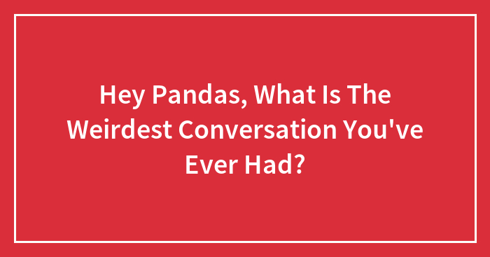 Hey Pandas, What Is The Weirdest Conversation You’ve Ever Had? (Closed)