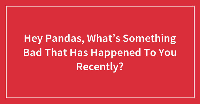 Hey Pandas, What’s Something Bad That Has Happened To You Recently? (Closed)