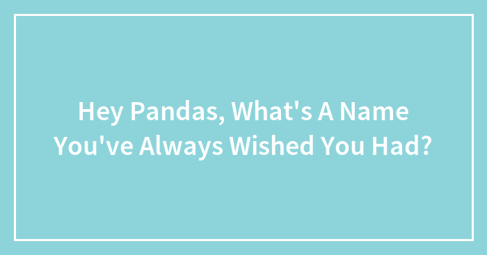 Hey Pandas, What’s A Name You’ve Always Wished You Had? (Closed)