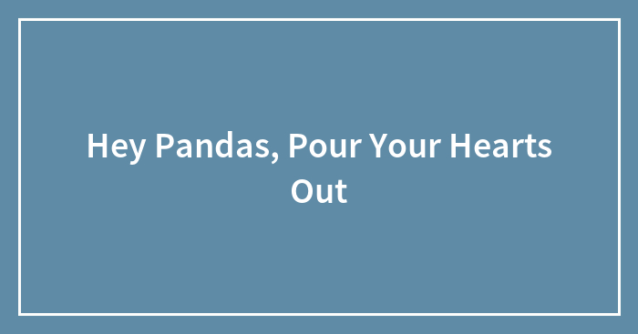 Hey Pandas, Pour Your Hearts Out (Closed)