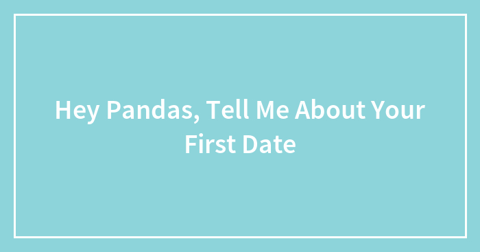 Hey Pandas, Tell Me About Your First Date (Closed)