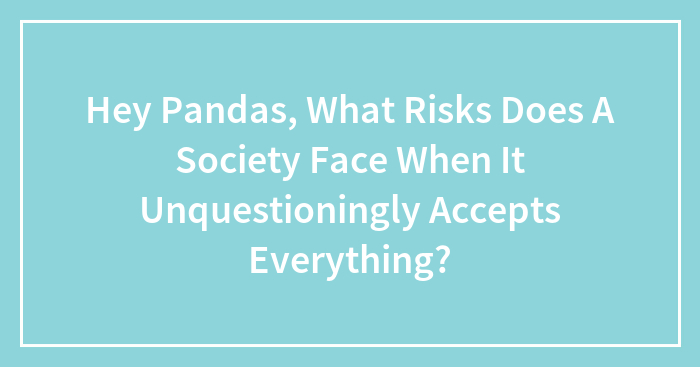 Hey Pandas, What Risks Does A Society Face When It Unquestioningly Accepts Everything? (Closed)