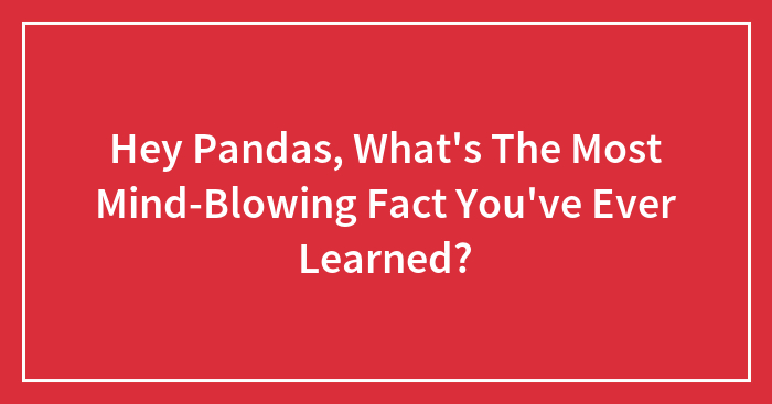 Hey Pandas, What’s The Most Mind-Blowing Fact You’ve Ever Learned? (Closed)