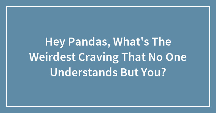 Hey Pandas, What’s The Weirdest Craving That No One Understands But You? (Closed)