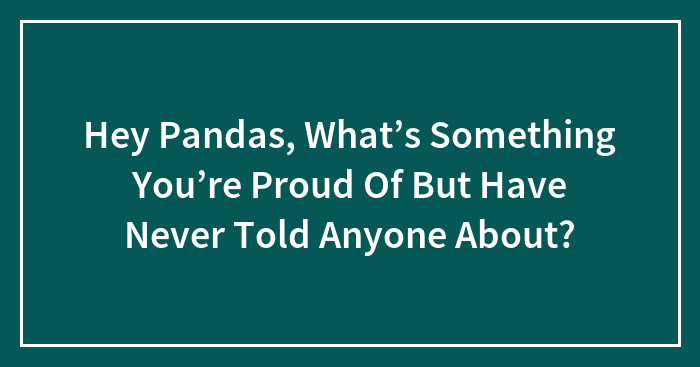 Hey Pandas, What’s Something You’re Proud Of But Have Never Told Anyone About? (Closed)