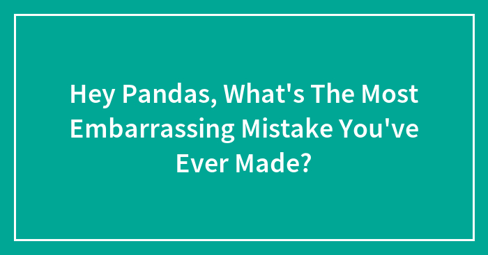 Hey Pandas, What’s The Most Embarrassing Mistake You’ve Ever Made? (Closed)