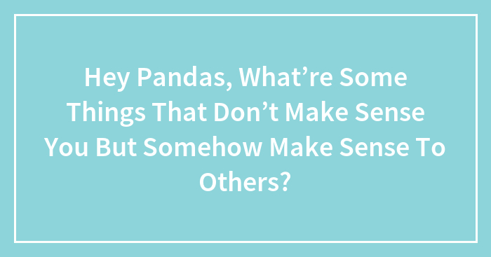 Hey Pandas, What’re Some Things That Don’t Make Sense You But Somehow Make Sense To Others?