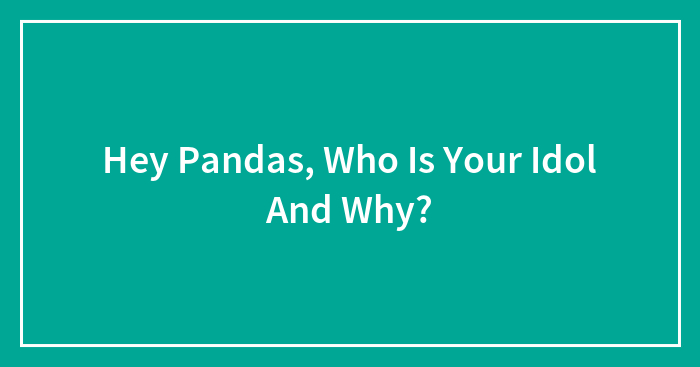 Hey Pandas, Who Is Your Idol And Why? (Closed)