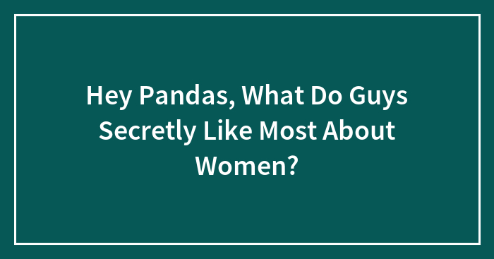 Hey Pandas, What Do Guys Secretly Like Most About Women? (Closed)