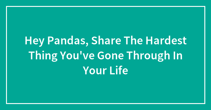 Hey Pandas, Share The Hardest Thing You’ve Gone Through In Your Life (Closed)