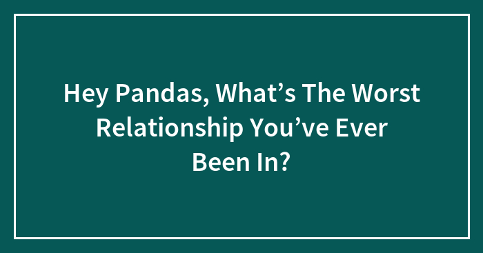 Hey Pandas, What’s The Worst Relationship You’ve Ever Been In?