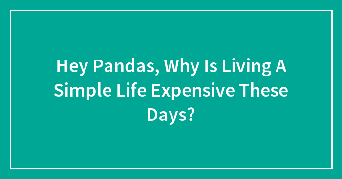 Hey Pandas, Why Is Living A Simple Life Expensive These Days? (Closed)