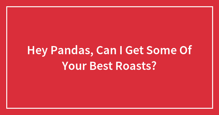 Hey Pandas, Can I Get Some Of Your Best Roasts? (Closed)