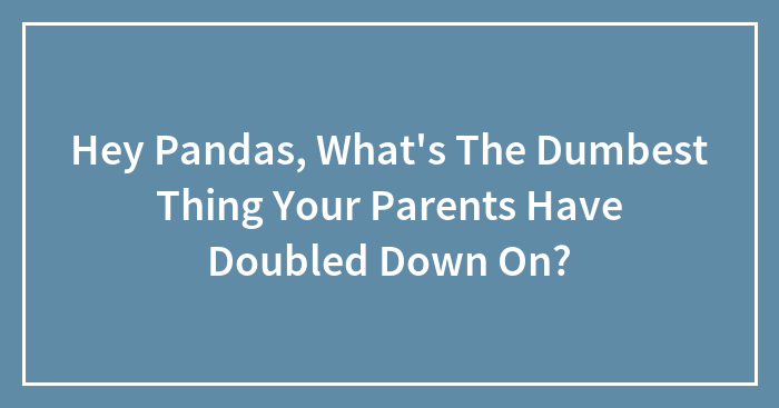 Hey Pandas, What’s The Dumbest Thing Your Parents Have Doubled Down On? (Closed)